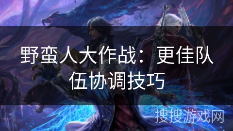野蛮人大作战:更佳队伍协调技巧 野蛮人大作战:更佳队伍协调技巧