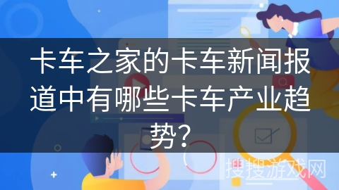 卡车之家的卡车新闻报道中有哪些卡车产业趋势？