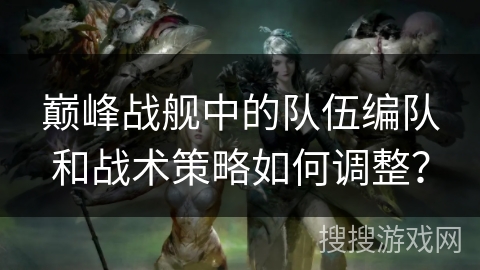 巅峰战舰中的队伍编队和战术策略如何调整？