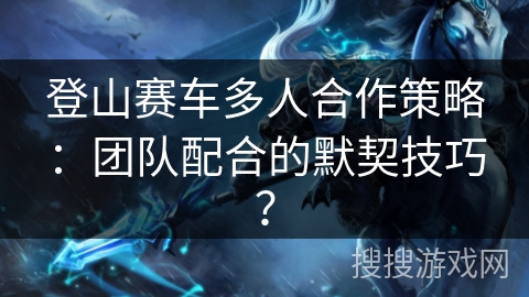 登山赛车多人合作策略：团队配合的默契技巧？