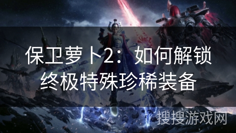 保卫萝卜2:如何解锁终极特殊珍稀装备 保卫萝卜2:如何解锁终极特殊珍稀装备