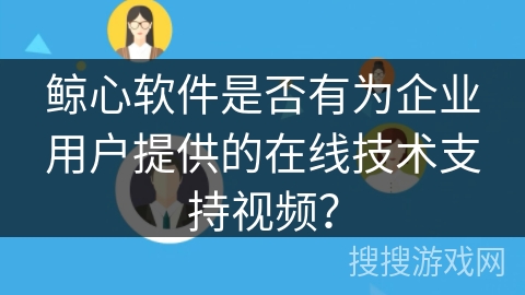 鲸心软件是否有为企业用户提供的在线技术支持视频？