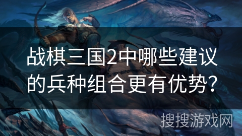 战棋三国2中哪些建议的兵种组合更有优势? 战棋三国2中哪些建议的兵种组合更有优势?
