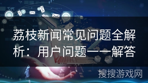 荔枝新闻常见问题全解析:用户问题一一解答 荔枝新闻常见问题全解析:用户问题一一解答
