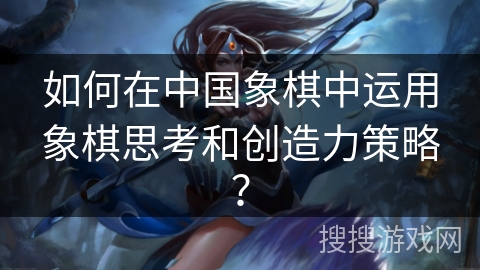 如何在中国象棋中运用象棋思考和创造力策略? 如何在中国象棋中运用象棋思考和创造力策略?