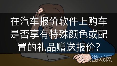 在汽车报价软件上购车是否享有特殊颜色或配置的礼品赠送报价？