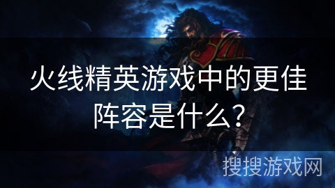 火线精英游戏中的更佳阵容是什么？