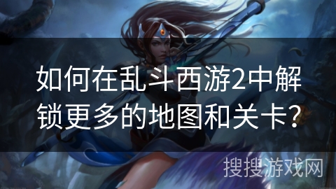 如何在乱斗西游2中解锁更多的地图和关卡？