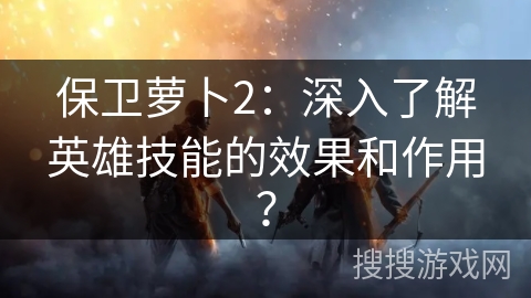 保卫萝卜2：深入了解英雄技能的效果和作用？