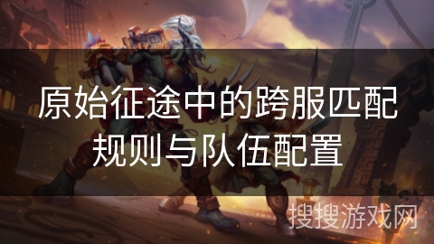 原始征途中的跨服匹配规则与队伍配置