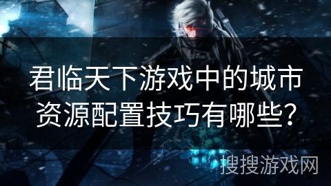 君临天下游戏中的城市资源配置技巧有哪些？