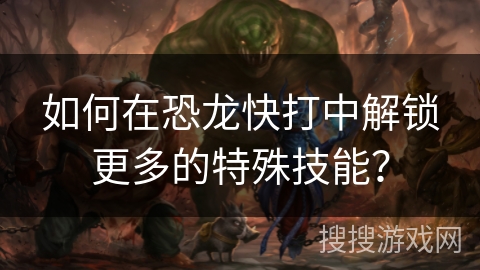 如何在恐龙快打中解锁更多的特殊技能？