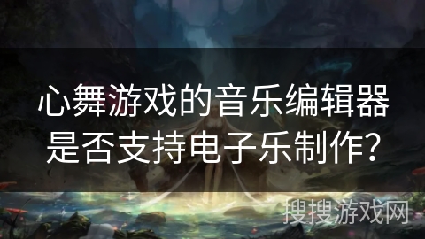 心舞游戏的音乐编辑器是否支持电子乐制作？