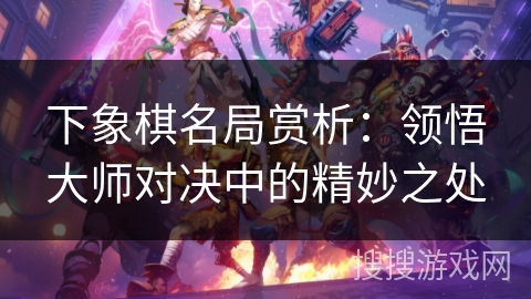 下象棋名局赏析：领悟大师对决中的精妙之处