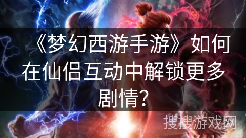 《梦幻西游手游》如何在仙侣互动中解锁更多剧情？