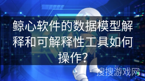 鲸心软件的数据模型解释和可解释性工具如何操作? 鲸心软件的数据模型解释和可解释性工具如何操作?