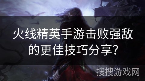 火线精英手游击败强敌的更佳技巧分享？