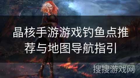 晶核手游游戏钓鱼点推荐与地图导航指引