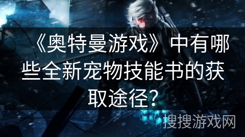 《奥特曼游戏》中有哪些全新宠物技能书的获取途径？