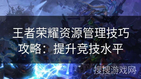 王者荣耀资源管理技巧攻略：提升竞技水平