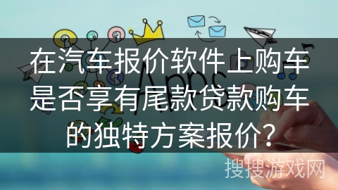 在汽车报价软件上购车是否享有尾款贷款购车的独特方案报价？