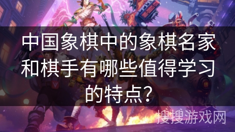 中国象棋中的象棋名家和棋手有哪些值得学习的特点？