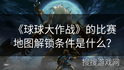 《球球大作战》的比赛地图解锁条件是什么？