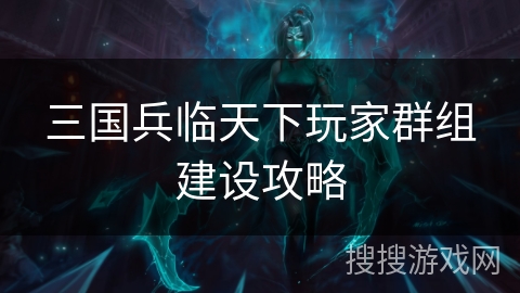 三国兵临天下玩家群组建设攻略