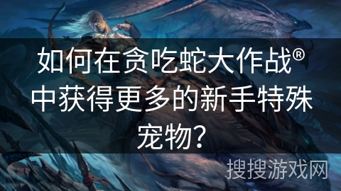 如何在贪吃蛇大作战®中获得更多的新手特殊宠物？