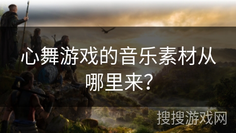 心舞游戏的音乐素材从哪里来？