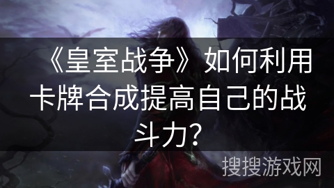 《皇室战争》如何利用卡牌合成提高自己的战斗力？