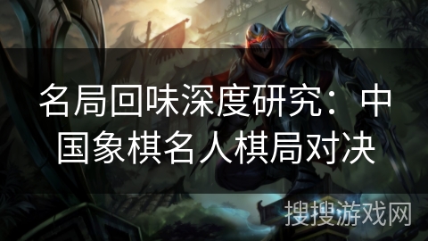 名局回味深度研究：中国象棋名人棋局对决