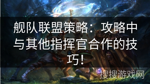 舰队联盟策略：攻略中与其他指挥官合作的技巧！