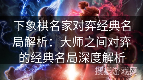 下象棋名家对弈经典名局解析：大师之间对弈的经典名局深度解析