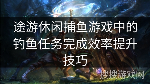 途游休闲捕鱼游戏中的钓鱼任务完成效率提升技巧