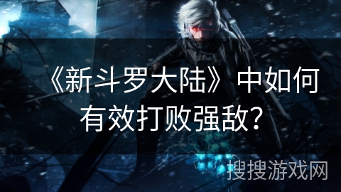 《新斗罗大陆》中如何有效打败强敌？