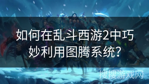 如何在乱斗西游2中巧妙利用图腾系统？