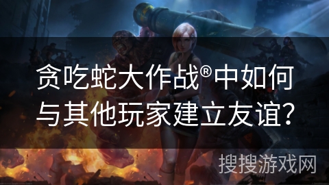 贪吃蛇大作战®中如何与其他玩家建立友谊？