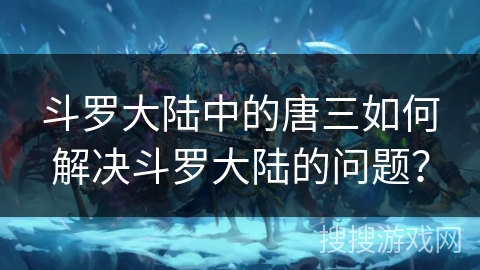 斗罗大陆中的唐三如何解决斗罗大陆的问题？