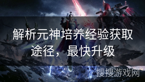 解析元神培养经验获取途径，最快升级