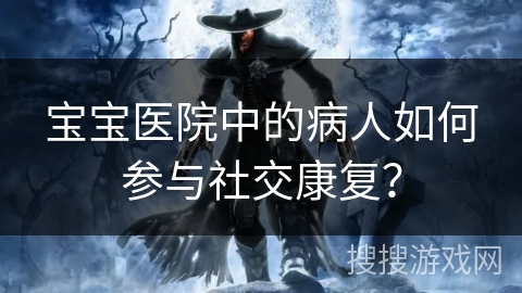 宝宝医院中的病人如何参与社交康复? 宝宝医院中的病人如何参与社交康复?