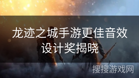 龙迹之城手游更佳音效设计奖揭晓