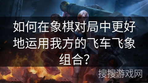如何在象棋对局中更好地运用我方的飞车飞象组合？