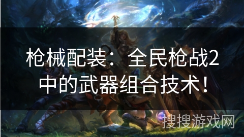 枪械配装:全民枪战2中的武器组合技术! 枪械配装:全民枪战2中的武器组合技术!