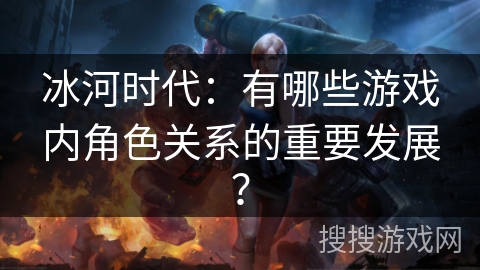 冰河时代：有哪些游戏内角色关系的重要发展？