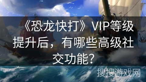 《恐龙快打》VIP等级提升后，有哪些高级社交功能？