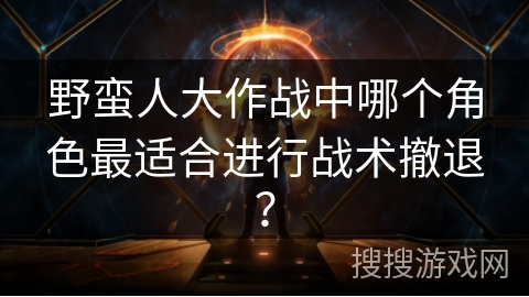 野蛮人大作战中哪个角色最适合进行战术撤退？