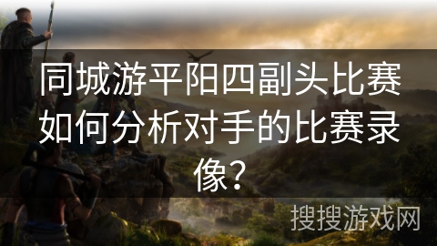 同城游平阳四副头比赛如何分析对手的比赛录像? 同城游平阳四副头比赛如何分析对手的比赛录像?