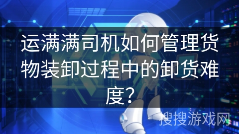 运满满司机如何管理货物装卸过程中的卸货难度？
