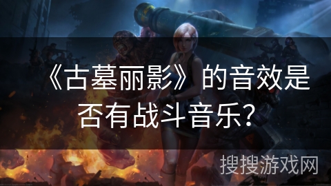 《古墓丽影》的音效是否有战斗音乐? 《古墓丽影》的音效是否有战斗音乐?